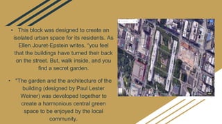 • This block was designed to create an
isolated urban space for its residents. As
Ellen Jouret-Epstein writes, “you feel
that the buildings have turned their back
on the street. But, walk inside, and you
find a secret garden.
• "The garden and the architecture of the
building (designed by Paul Lester
Weiner) was developed together to
create a harmonious central green
space to be enjoyed by the local
community.
 