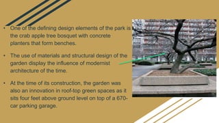 • One of the defining design elements of the park is
the crab apple tree bosquet with concrete
planters that form benches.
• The use of materials and structural design of the
garden display the influence of modernist
architecture of the time.
• At the time of its construction, the garden was
also an innovation in roof-top green spaces as it
sits four feet above ground level on top of a 670-
car parking garage.
 
