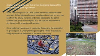 • Another charming element that is from the original design of the
garden are the globe light fixtures.
• Much has changed since 1959, plants have died and have been
removed. Other lighting elements have been taken out (as you can
see from the empty concrete and metal bases) and the park’s
fountain has gone into disrepair. But, the cultural and historical
significance of the garden still remains.
• It is a historical monument to modernist design and the integration
of green space in urban planning during the 1950s. It is also an
integral part of the daily lives of the local community.
 