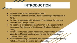 INTRODUCTION
● He Was an American landscape architect.
● He received Bachelor of Fine Arts and Landscape Architecture in
1946.
● In 1948 he graduated with a Master of Landscape Architecture
from Harvard Design School.
● he became a professor and the chairman of the department of
Landscape Architecture of the Harvard Graduate School of
Design.
● In 1953, he founded Sasaki Associates, incorporated in nearby
Watertown, Massachusetts, where he was the president and
chairman until 1980.
● He led the company's architects and planners in developing many
noted commercial areas and corporate parks.
 