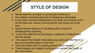 STYLE OF DESIGN
● Modernized the concepts of Landscape Architecture.
● He created a practical approach to designing a landscape.
● In his works, several characteristics are taken into account, such
as the historical, cultural, environmental, and social use of the
land .
● Sasaki became famous for developing this concept of
interdisciplinary planning.
● In all of the sites that he developed, a balance is implemented
into the design.
● One aspect that Sasaki Associates pays particular attention to is
the environmental aspect of the land.
● They have taken part in creating several "green designs.“
● These designs are created to enhance or maintain the health of
the environment.
 