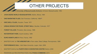 • MASTER PLAN for University of Massachusetts Amherst, Amherst, Massachusetts, 1962
• JHON DEERE WORLD HEADQUARTERS, Moline, Illinois, 1964
• ONE MARINTINE PLAZA, San Francisco, California, 1964[6]
• ONE SHELL PLAZA, Houston, Texas, 1971
• URBAN DESIGN FOR PEARL STREET MALL, Boulder, Colorado, 1977
• FOREST VILLAGE, Princeton, New Jersey, 1986
• WATERFRONT PARK, South Carolina, 1990
• EURO DISNEYLAND in Paris, France, 1992
• MASTER PLAN for THE ARBORETUM in Penn state, State College, Pennsylvania, 1999
• PERFORMANCE HALL, Utah State University, Logan, Utah, 2006
• MASTER PLAN for the PUERTO RICO CONVENTION CENTRE District, 2006
• REDESIGN and RECONSTRUCTION of the ITHACA COMMONS, 2015
OTHER PROJECTS
 