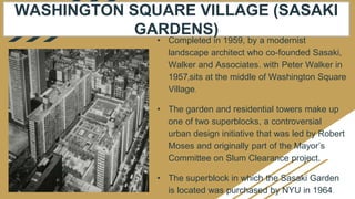 • Completed in 1959, by a modernist
landscape architect who co-founded Sasaki,
Walker and Associates. with Peter Walker in
1957,sits at the middle of Washington Square
Village.
• The garden and residential towers make up
one of two superblocks, a controversial
urban design initiative that was led by Robert
Moses and originally part of the Mayor’s
Committee on Slum Clearance project.
• The superblock in which the Sasaki Garden
is located was purchased by NYU in 1964.
WASHINGTON SQUARE VILLAGE (SASAKI
GARDENS)
 