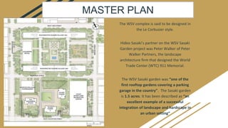 The WSV complex is said to be designed in
the Le Corbusier style.
Hideo Sasaki’s partner on the WSV Sasaki
Garden project was Peter Walker of Peter
Walker Partners, the landscape
architecture firm that designed the World
Trade Center (WTC) 911 Memorial.
The WSV Sasaki garden was “one of the
first rooftop gardens covering a parking
garage in the country”. The Sasaki garden
is 1.5 acres. It has been described as “an
excellent example of a successful
integration of landscape and hardscape in
an urban setting”
MASTER PLAN
 