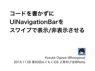 コードを書かずに
UINavigationBarを
スワイプで表示/非表示させる
Kosuke Ogawa (@koogawa)
2015.11.26 第50回もくもくiOS ２周年LT会@Retty
 