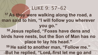 LUKE 9: 57-62
57 As they were walking along the road, a
man said to him, “I will follow you wherever
you go.”
58 Jesus replied, “Foxes have dens and
birds have nests, but the Son of Man has no
place to lay his head.”
59 He said to another man, “Follow me.”
But he replied, “Lord, first let me go and
2022 Hide & Seek 1
 