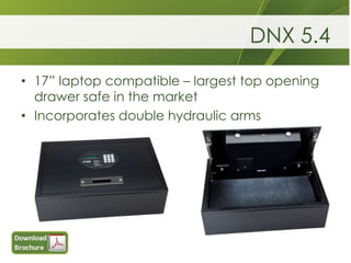 DNX 5.4
• 17” laptop compatible – largest top opening
  drawer safe in the market
• Incorporates double hydraulic arms
 