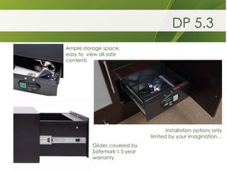 DP 5.3
Ample storage space,
easy to view all safe
contents




                                     Installation options only
                              limited by your imagination…
          Glides covered by
          Safemark’s 5 year
          warranty
 