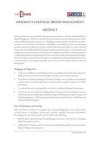HIDESIGN’S STRATEGIC BRAND MANAGEMENT
This case frame is meant to introduce the participants/students to the basic building blocks of
Brand Management. With very carefully chosen and relevant pictures/advertisements which
indicate Hidesign brand’s meteoric rise in building a premium leather brand, this case frame
attempts to lay out all the critical elements of building a sustainable brand.The accompanying
pictures, based on the idea of less is more, enable the participants/students to connect the dots
between the four building blocks of strategic brand management process: (a) Identifying and
establishing brand positioning; (b) Planning and implementing brand marketing programs;
(c) Measuring and interpreting brand performance and (d) Growing and sustaining brand equity.
As this case frame is meant to be positioned as an inaugural case in Brand Management course,
a clinical analysis of the pictures provides an overview of all the critical elements of brand
management.
Pedagogical Objectives
• To discuss and debate on the differences between a product and a brand and analyze how
Hidesign has positioned its brand through its products and intended customers
• To analyze how Hidesign indulges in branding through its stores, products and packaging
and also examine how Hidesign’s brand communication strategies complement its brand
positioning
• To evaluate the role of retailing offline and online in building Hidesign’s brand equity
• To have an overview of the four building blocks of strategic brand management process
(a) Identifying and establishing brand positioning; (b) Planning and implementing brand
marketing programs; (c) Measuring and interpreting brand performance and (d) Growing
and sustaining brand equity
Case Positioning and Setting
This case frame was used as an inaugural case in Brand Management course, where all the
critical elements of building a brand were examined, analyzed, discussed and debated.
Accordingly, this case frame may be used for either of the following:
• MBA Program: Brand/Strategic Brand Management Course – Introduction to Strategic
Brand Management process
• MDPs/EDPs:To understand the critical elements of building a global luxury brand in the
light of Hidesign’s brand journey
ABSTRACT
© www.etcases.com
 