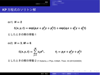 KP
ex1) N = 2
fi(x, y, t) = exp(pix + p2
i
y + p3
i
t) + exp(qix + q2
i
y + q3
i
t)
1
ex2) N = 3, M = 6
fi(x, y, t) =
M
j=1
cijeθj
, θj = pjx + p2
j
y + p3
j
t
2 (Y. Kodama, J. Phys. A:Math. Theor. 43 (2010)434004)
 