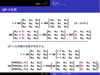 UP
UP
c × det
⎡
⎢⎢⎢⎢⎢⎢⎢⎢⎣
a11 a12 a13
a21 a22 a33
a31 a32 a33
⎤
⎥⎥⎥⎥⎥⎥⎥⎥⎦
= det
⎡
⎢⎢⎢⎢⎢⎢⎢⎢⎣
ca11 a12 a13
ca21 a22 a33
ca31 a32 a33
⎤
⎥⎥⎥⎥⎥⎥⎥⎥⎦
(c : const.)
det
⎡
⎢⎢⎢⎢⎢⎢⎢⎢⎣
a11 + b1 a12 a13
a21 + b2 a22 a33
a31 + b3 a32 a33
⎤
⎥⎥⎥⎥⎥⎥⎥⎥⎦
= det
⎡
⎢⎢⎢⎢⎢⎢⎢⎢⎣
a11 a12 a13
a21 a22 a33
a31 a32 a33
⎤
⎥⎥⎥⎥⎥⎥⎥⎥⎦
+ det
⎡
⎢⎢⎢⎢⎢⎢⎢⎢⎣
b1 a12 a13
b2 a22 a33
b3 a32 a33
⎤
⎥⎥⎥⎥⎥⎥⎥⎥⎦
***************************************************************************
UP
c + up
⎡
⎢⎢⎢⎢⎢⎢⎢⎢⎣
a11 a12 a13
a21 a22 a33
a31 a32 a33
⎤
⎥⎥⎥⎥⎥⎥⎥⎥⎦
= up
⎡
⎢⎢⎢⎢⎢⎢⎢⎢⎣
c + a11 a12 a13
c + a21 a22 a33
c + a31 a32 a33
⎤
⎥⎥⎥⎥⎥⎥⎥⎥⎦
up
⎡
⎢⎢⎢⎢⎢⎢⎢⎢⎣
max(a11, b1) a12 a13
max(a21, b2) a22 a33
max(a31, b3) a32 a33
⎤
⎥⎥⎥⎥⎥⎥⎥⎥⎦
= max
⎛
⎜⎜⎜⎜⎜⎝up
⎡
⎢⎢⎢⎢⎢⎢⎢⎢⎣
a11 a12 a13
a21 a22 a33
a31 a32 a33
⎤
⎥⎥⎥⎥⎥⎥⎥⎥⎦
, up
⎡
⎢⎢⎢⎢⎢⎢⎢⎢⎣
b1 a12 a13
b2 a22 a33
b3 a32 a33
⎤
⎥⎥⎥⎥⎥⎥⎥⎥⎦
⎞
⎟⎟⎟⎟⎟⎠
 