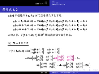 UP
1, 2
ϕi(s) 1 ≤ i ≤ N
ϕi(l + 1, m, n; s) = max(ϕi(l, m, n; s), ϕi(l, m, n; s + 1) − A1)
ϕi(l, m + 1, n; s) = max(ϕi(l, m, n; s), ϕi(l, m, n; s + 1) − A2)
ϕi(l, m, n + 1; s) = max(ϕi(l, m, n; s), ϕi(l, m, n; s + 1) − A3)
T(l + 1, m, n) 2N
ex) N = 2
T(l + 1, m, n) = up
ϕ1(l + 1; 0) ϕ1(l + 1; 1)
ϕ2(l + 1; 0) ϕ2(l + 1; 1)
= max up
ϕ1(0) ϕ1(1)
ϕ2(0) ϕ2(1)
, up
ϕ1(1) ϕ1(1)
ϕ2(1) ϕ2(1)
− A1,
up
ϕ1(0) ϕ1(2)
ϕ2(0) ϕ2(2)
− A1, up
ϕ1(1) ϕ1(2)
ϕ2(1) ϕ2(2)
− 2A1
 