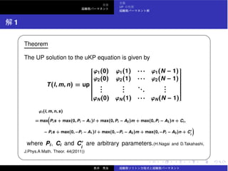 UP
1
✓ ✏
Theorem
The UP solution to the uKP equation is given by
T(l, m, n) = up
⎡
⎢⎢⎢⎢⎢⎢⎢⎢⎢⎢⎢⎢⎢⎢⎢⎢⎣
ϕ1(0) ϕ1(1) · · · ϕ1(N − 1)
ϕ2(0) ϕ2(1) · · · ϕ2(N − 1)
...
...
...
...
ϕN(0) ϕN(1) · · · ϕN(N − 1)
⎤
⎥⎥⎥⎥⎥⎥⎥⎥⎥⎥⎥⎥⎥⎥⎥⎥⎦
ϕi (l, m, n, s)
= max Pi s + max(0, Pi − A1)l + max(0, Pi − A2)m + max(0, Pi − A3)n + Ci ,
− Pi s + max(0, −Pi − A1)l + max(0, −Pi − A2)m + max(0, −Pi − A3)n + C′
i
where Pi, Ci and C′
i
are arbitrary parameters.(H.Nagai and D.Takahashi,
J.Phys.A Math. Theor. 44(2011))
✒ ✑
 