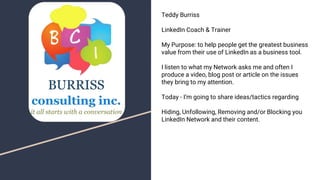 Teddy Burriss
LinkedIn Coach & Trainer
My Purpose: to help people get the greatest business
value from their use of LinkedIn as a business tool.
I listen to what my Network asks me and often I
produce a video, blog post or article on the issues
they bring to my attention.
Today - I’m going to share ideas/tactics regarding
Hiding, Unfollowing, Removing and/or Blocking you
LinkedIn Network and their content.
 