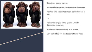 Sometimes we may want to:
Not see what a specific LinkedIn Connection shares.
Not hear what a specific LinkedIn Connection has to
say.
Or
Not want to engage with a specific LinkedIn
Connection in any way.
You can do these individually or all at once.
Let’s look at how you can do each of these steps.
 