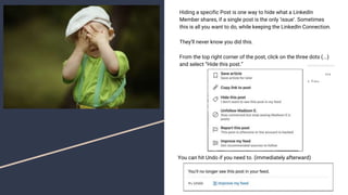 Hiding a specific Post is one way to hide what a LinkedIn
Member shares, if a single post is the only ‘issue’. Sometimes
this is all you want to do, while keeping the LinkedIn Connection.
They’ll never know you did this.
From the top right corner of the post, click on the three dots (...)
and select “Hide this post.”
You can hit Undo if you need to. (immediately afterward)
 