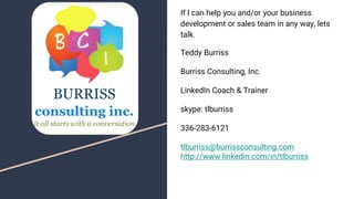 If I can help you and/or your business
development or sales team in any way, lets
talk.
Teddy Burriss
Burriss Consulting, Inc.
LinkedIn Coach & Trainer
skype: tlburriss
336-283-6121
tlburriss@burrissconsulting.com
http://www.linkedin.com/in/tlburriss
 