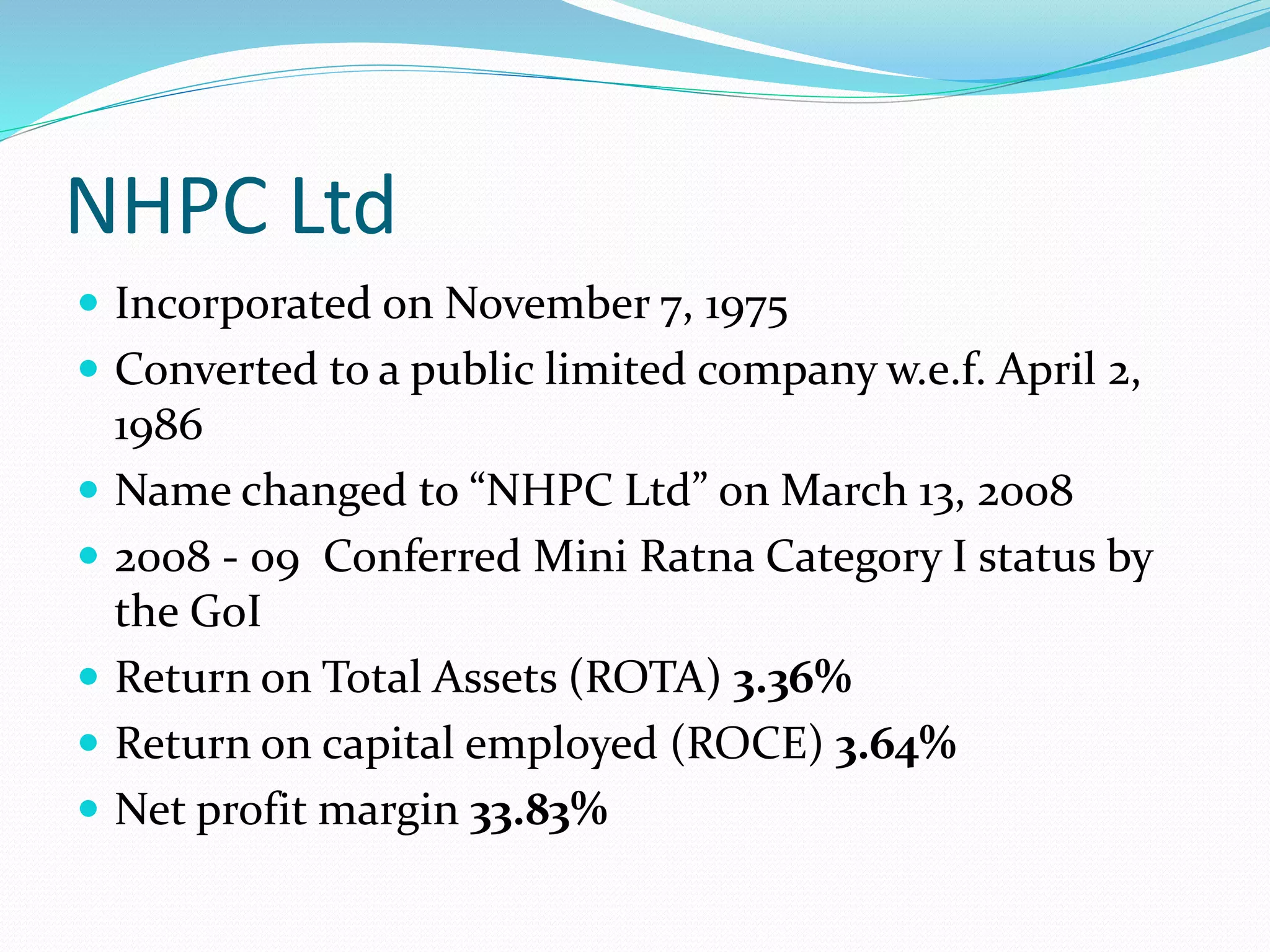 NHPC Ltd
 Incorporated on November 7, 1975
 Converted to a public limited company w.e.f. April 2,
1986
 Name changed to “NHPC Ltd” on March 13, 2008
 2008 - 09 Conferred Mini Ratna Category I status by
the GoI
 Return on Total Assets (ROTA) 3.36%
 Return on capital employed (ROCE) 3.64%
 Net profit margin 33.83%
 