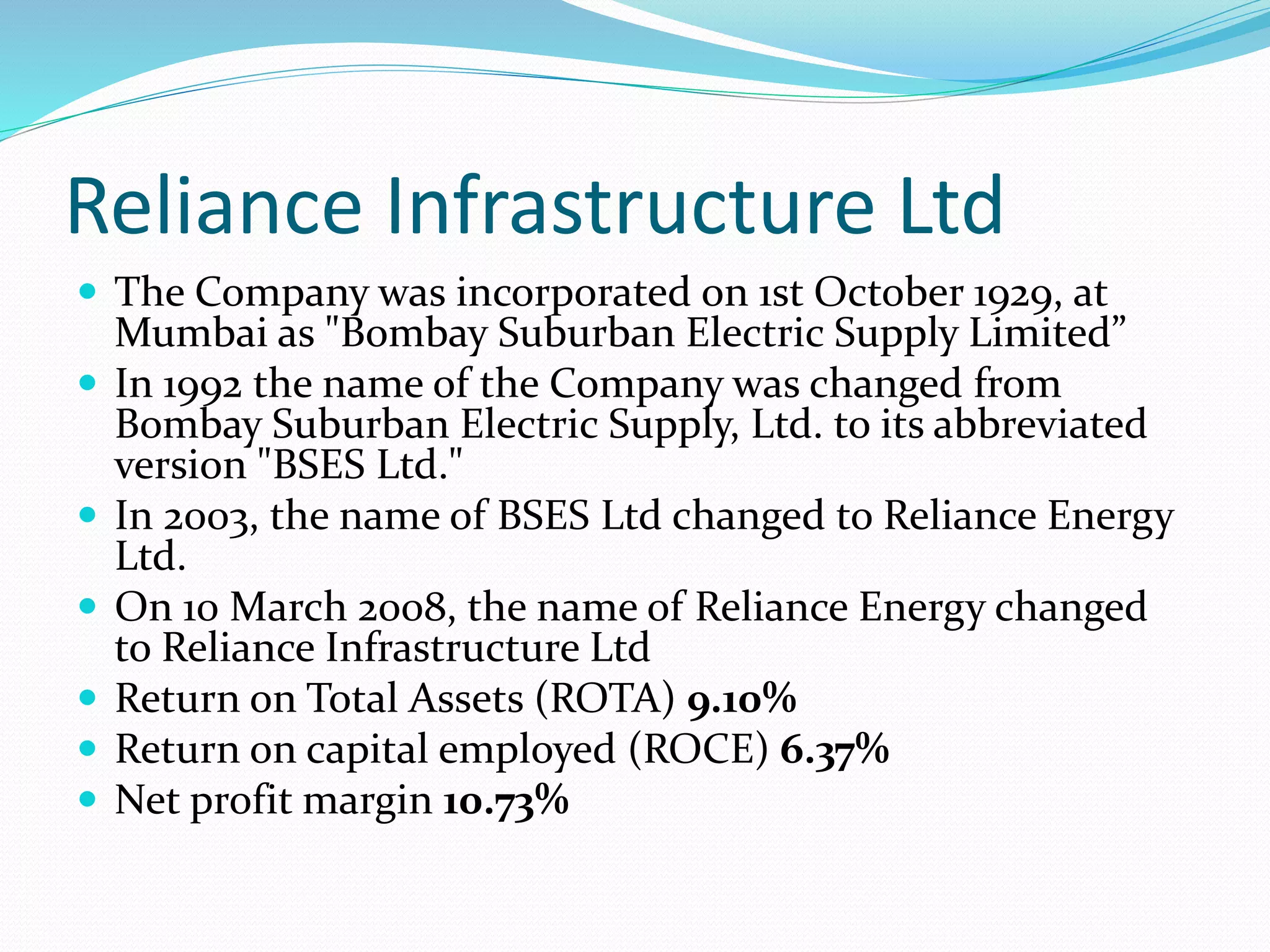 Reliance Infrastructure Ltd
 The Company was incorporated on 1st October 1929, at
Mumbai as "Bombay Suburban Electric Supply Limited”
 In 1992 the name of the Company was changed from
Bombay Suburban Electric Supply, Ltd. to its abbreviated
version "BSES Ltd."
 In 2003, the name of BSES Ltd changed to Reliance Energy
Ltd.
 On 10 March 2008, the name of Reliance Energy changed
to Reliance Infrastructure Ltd
 Return on Total Assets (ROTA) 9.10%
 Return on capital employed (ROCE) 6.37%
 Net profit margin 10.73%
 