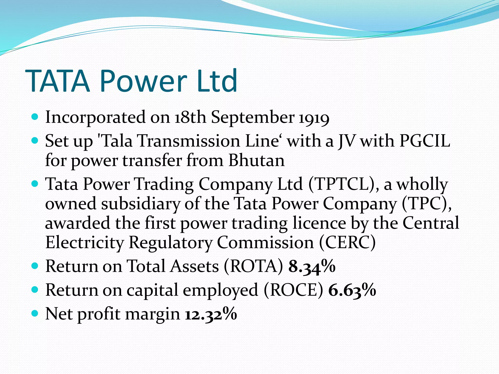 TATA Power Ltd
 Incorporated on 18th September 1919
 Set up 'Tala Transmission Line‘ with a JV with PGCIL
for power transfer from Bhutan
 Tata Power Trading Company Ltd (TPTCL), a wholly
owned subsidiary of the Tata Power Company (TPC),
awarded the first power trading licence by the Central
Electricity Regulatory Commission (CERC)
 Return on Total Assets (ROTA) 8.34%
 Return on capital employed (ROCE) 6.63%
 Net profit margin 12.32%
 