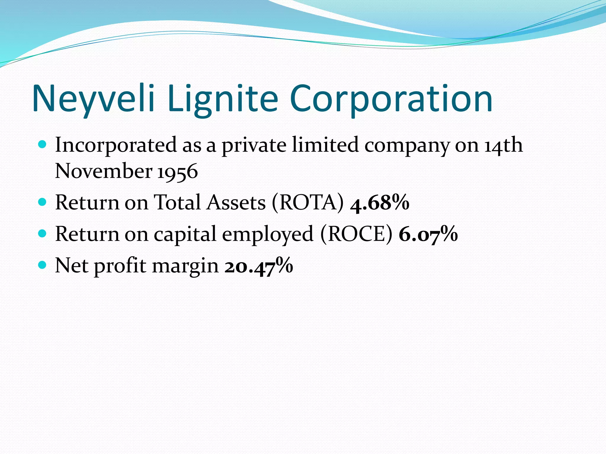 Neyveli Lignite Corporation
 Incorporated as a private limited company on 14th
November 1956
 Return on Total Assets (ROTA) 4.68%
 Return on capital employed (ROCE) 6.07%
 Net profit margin 20.47%
 