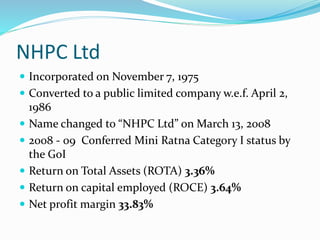 NHPC Ltd
 Incorporated on November 7, 1975
 Converted to a public limited company w.e.f. April 2,
1986
 Name changed to “NHPC Ltd” on March 13, 2008
 2008 - 09 Conferred Mini Ratna Category I status by
the GoI
 Return on Total Assets (ROTA) 3.36%
 Return on capital employed (ROCE) 3.64%
 Net profit margin 33.83%
 