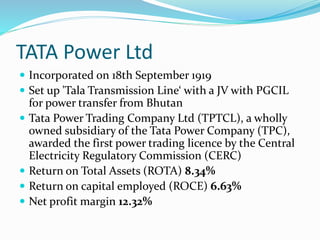 TATA Power Ltd
 Incorporated on 18th September 1919
 Set up 'Tala Transmission Line‘ with a JV with PGCIL
for power transfer from Bhutan
 Tata Power Trading Company Ltd (TPTCL), a wholly
owned subsidiary of the Tata Power Company (TPC),
awarded the first power trading licence by the Central
Electricity Regulatory Commission (CERC)
 Return on Total Assets (ROTA) 8.34%
 Return on capital employed (ROCE) 6.63%
 Net profit margin 12.32%
 