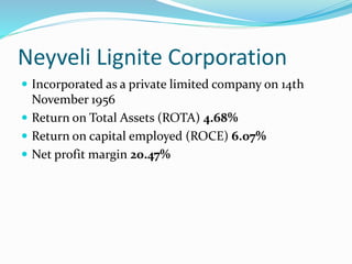 Neyveli Lignite Corporation
 Incorporated as a private limited company on 14th
November 1956
 Return on Total Assets (ROTA) 4.68%
 Return on capital employed (ROCE) 6.07%
 Net profit margin 20.47%
 