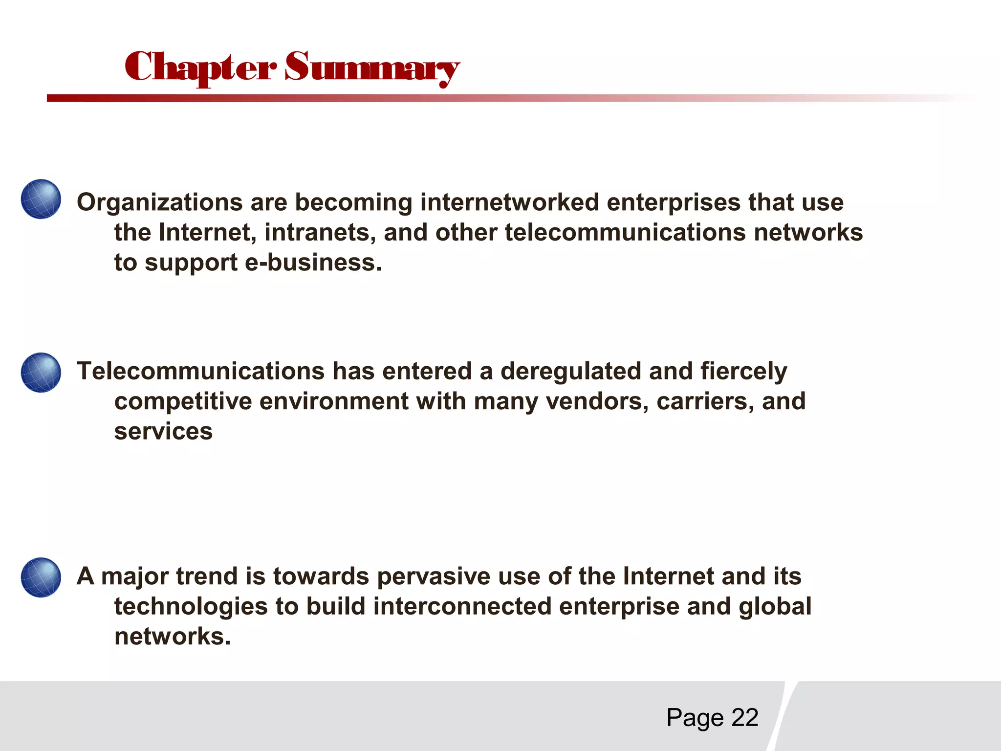 Page 22
ChapterSummary
Organizations are becoming internetworked enterprises that use
the Internet, intranets, and other telecommunications networks
to support e-business.
Telecommunications has entered a deregulated and fiercely
competitive environment with many vendors, carriers, and
services
A major trend is towards pervasive use of the Internet and its
technologies to build interconnected enterprise and global
networks.
 