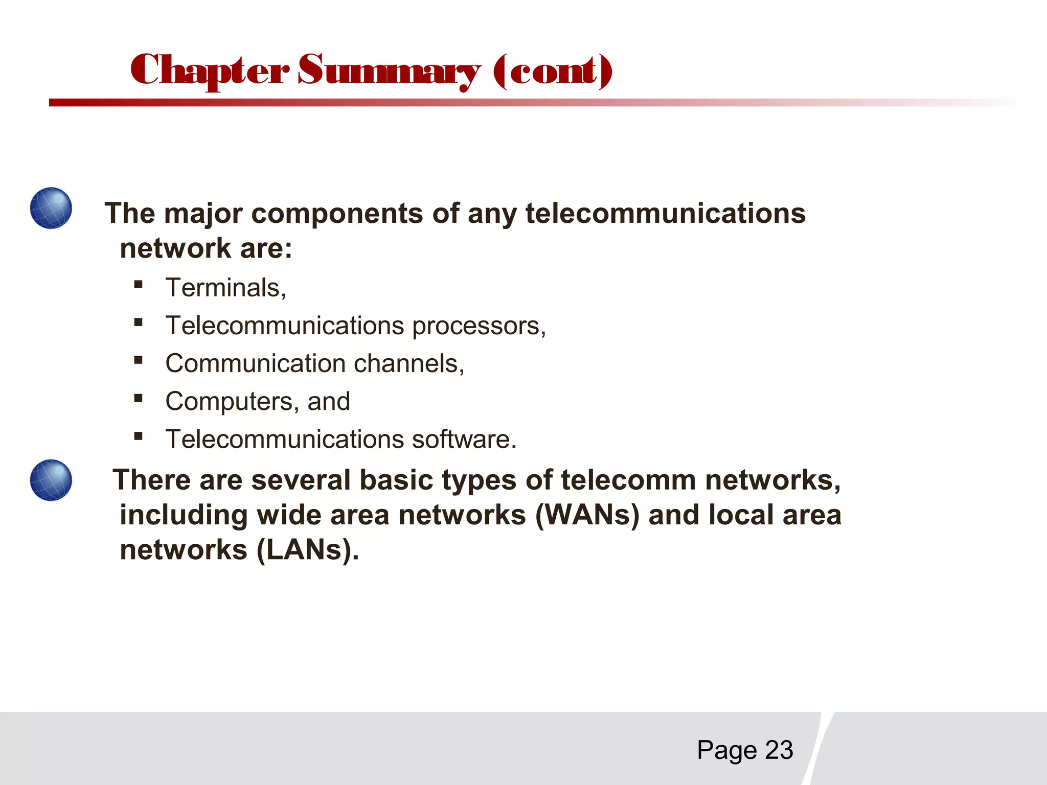 Page 23
ChapterSummary (cont)
The major components of any telecommunications
network are:
 Terminals,
 Telecommunications processors,
 Communication channels,
 Computers, and
 Telecommunications software.
There are several basic types of telecomm networks,
including wide area networks (WANs) and local area
networks (LANs).
 