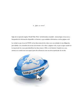 6. ¿Qué es www?
Sigla de la expresión inglesa World Wide Web, 'red informática mundial', sistema lógico de acceso y
búsqueda de la información disponible en Internet, cuyas unidades informativas son las páginas web.
La verdad es que el uso de WWW en las direcciones de los sitios no es un estándar ni una obligación,
pero debido a la costumbre de asociar este término a los sitios o páginas web, es que se sigue usando en
la mayoría de los casos para identificar las direcciones o URLs en la Internet. Cuando no se usa,
entonces es común usar este espacio para dar referencia a una sección en particular de un sitio.
 