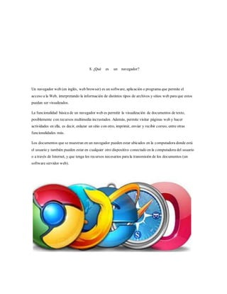 8. ¿Qué es un navegador?
Un navegador web (en inglés, web browser) es un software, aplicación o programa que permite el
acceso a la Web, interpretando la información de distintos tipos de archivos y sitios web para que estos
puedan ser visualizados.
La funcionalidad básica de un navegador web es permitir la visualización de documentos de texto,
posiblemente con recursos multimedia incrustados. Además, permite visitar páginas web y hacer
actividades en ella, es decir, enlazar un sitio con otro, imprimir, enviar y recibir correo, entre otras
funcionalidades más.
Los documentos que se muestran en un navegador pueden estar ubicados en la computadora donde está
el usuario y también pueden estar en cualquier otro dispositivo conectado en la computadora del usuario
o a través de Internet, y que tenga los recursos necesarios para la transmisión de los documentos (un
software servidor web).
 