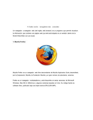 9. Cuáles son los navegadores más conocidos
Un navegador o navegador web (del inglés, web browser) es un programa que permite visualizar
la información que contiene una página web (ya esté está alojada en un servidor dentro de la
World Wide Web o en uno local).
1. Mozilla Firefox:
Mozilla Firefox es un navegador web libre descendiente de Mozilla Application Suite, desarrollado
por la Corporación Mozilla, la Fundación Mozilla y un gran número de voluntarios externos.
Firefox es un navegador multiplataforma y está disponible en varias versiones de Microsoft
Windows, Mac OS X, GNU/Linux y algunos sistemas basados en Unix. Su código fuente es
software libre, publicado bajo una triple licencia GPL/LGPL/MPL.
 