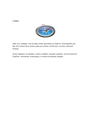 5. Safari:
Safari es un navegador web de código cerrado desarrollado por Apple Inc. Está disponible para
Mac OS X, iPhone OS (el sistema usado por el iPhone, el iPod Touch y el iPad) y Microsoft
Windows.
Incluye navegación por pestañas, corrector ortográfico, búsqueda progresiva, vista del historial en
CoverFlow, administrador de descargas y un sistema de búsqueda integrado.
 