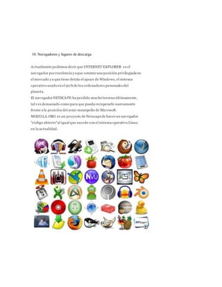 10. Navegadores y lugares de descarga.
Actualmentepodemos decir que INTERNET EXPLORER es el
navegador porexcelencia yaque ostenta una posición privilegiada en
el mercado ya quetiene detrás el apoyo de Windows, el sistema
operativo usado en el 90%de los ordenadores personales del
planeta.
El navegadorNETSCAPE ha perdido mucho terreno últimamente,
tal vez demasiado como para que pueda recuperarlo nuevamente
frente a la posición del semi-monopolio de Microsoft.
MOZILLA.ORG es un proyecto de Netscapede hacerun navegador
"código abierto"al igual que sucede con el sistema operativo Linux
en la actualidad.
 
