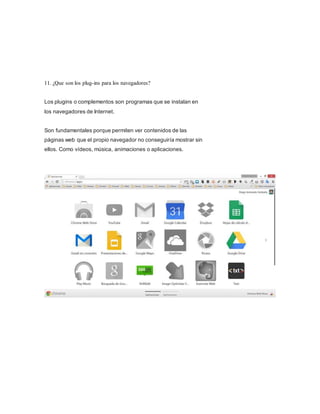 11. ¿Que son los plug-ins para los navegadores?
Los plugins o complementos son programas que se instalan en
los navegadores de Internet.
Son fundamentales porque permiten ver contenidos de las
páginas web que el propio navegador no conseguiría mostrar sin
ellos. Como vídeos, música, animaciones o aplicaciones.
 