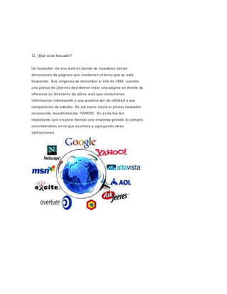 12. ¿Qué es un buscador?
Un buscador es una web en donde se muestran varias
direcciones de páginas que contienen el tema que se está
buscando. Sus orígenes se remontan al año de 1994, cuando
una pareja de jóvenes decidieron crear una página en donde se
ofreciera un directorio de sitios web que contuvieran
información interesante y que pudiera ser de utilidad a sus
compañeros de estudio. Es así como nació el primer buscador
reconocido mundialmente: YAHOO!. Su éxito fue tan
importante que en poco tiempo una empresa grande lo compró,
convirtiéndolo en lo que es ahora y agregando otras
aplicaciones.
 