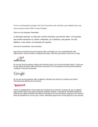 Como es una búsqueda Avanzadas, lista de los buscadores más conocidos, que es Banda ancha y que
nuevos proyectos tiene el Min Tic para Colombia
Como es una búsqueda Avanzadas
La Búsqueda avanzada se utiliza para combinar elementos que permitan refinar una búsqueda,
para limitarla basándose en criterios configurados por la biblioteca, para generar una lista
alfabética o para realizar una búsqueda por signatura.
Lista de los buscadores más conocidos
Aquí tiene una lista de los buscadores más conocidos con sus características más
importantes. Para acceder a cualquiera de ellos, sólo hay que pulsar (click) en su logo.
Es uno de los buscadores clásicos de Internet junto con el archiconocido Yahoo. Tiene una
de las bases de datos más extensas y precisas. En él se puede encontrar prácticamente
cualquier cosa que se busque.
Es uno de los buscadores más completos. Resulta muy efectivo. Ayuda a encontrar
informaciones difíciles de encontrar.
Yahoo es simplemente el buscador por excelencia en Internet. A pesar de que su diseño
sigue siendo algo anticuado (conserva el diseño original, huyendo de elementos gráficos
atractivos), sigue teniendo muchísima información en sus servidores, gracias a los muchos
años de experiencia con los que cuenta. Además proporciona c orreo gratuito a sus usarios.
 