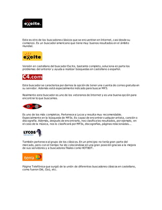 Este es otro de los buscadores clásicos que se encuentran en Internet, casi desde su
comienzo. Es un buscador americano que tiene muy buenos resultados en el ámbito
mundial.
Versión en castellano del buscador Excite, bastante completo, soluciona en parte los
problemas del anterior y ayuda a realizar búsquedas en castellano o español.
Este buscador se caracteriza por darnos la opción de tener una cuenta de correo gratuita en
su servidor. Además está especialmente indicado para buscar MP3.
Realmente este buscador es uno de los veteranos de Internet y es una buena opción para
encontrar lo que buscamos.
Es uno de los más completos. Pertenece a Lycos y resulta muy recomendable.
Especialmente en la búsqueda de MP3s. Es capaz de encontrar cualquier artista, canción o
discografía. Además, después de encontrarlo, nos clasifica los resultados, por ejemplo, en
el caso de la música, nos lo clasificará por MP3s, discografías, páginas relacionadas...
También pertenece al grupo de los clásicos. En un principio no tenía gran parte del
mercado, pero con el tiempo ha ido colocándose en una gran posición gracias a la mejora
de sus servidores y a buscadores filiales como HOTBOT.
Página Telefónica que surgió de la unión de diferentes buscadores clásicos en castellano,
como fueron Olé, Ozú, etc.
 