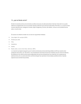 13. ¿qué es Banda ancha?
El término banda ancha comúnmente se refiere al acceso de alta velocidad a Internet. Este término puede
definirse simplemente como la conexión rápida a Internet que siempre está activa.Permite a un usuario enviar
correos electrónicos,navegar en la web, bajar imágenes y música,ver videos, unirse a una conferencia vía
web y mucho más.
El acceso se obtiene a través de uno de los siguientes métodos:
 Línea digital del suscriptor (DSL)
 Módempara cable
 Fibra
 Inalámbrica
 Satélite
 Banda ancha a través de las líneas eléctricas (BPL)
La inversión privada ha logrado que el sistema de banda ancha esté disponible en el 90 por ciento de la
población de los EE. UU. De hecho, los proveedores de banda ancha han invertido más de 120 mil millones
de dólares en los últimos años para asegurarse de que los proveedores de contenido,los creadores de
aplicaciones y los usuarios de estos servicios tengan las opciones más amplias posibles de las mejores
experiencias de Internetposibles.
 