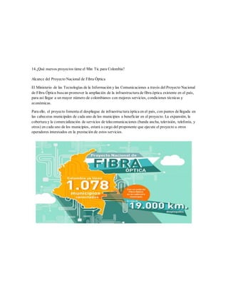 14.¿Qué nuevos proyectos tiene el Min Tic para Colombia?
Alcance del Proyecto Nacional de Fibra Óptica
El Ministerio de las Tecnologías de la Información y las Comunicaciones a través del Proyecto Nacional
de Fibra Óptica buscan promover la ampliación de la infraestructura de fibra óptica existente en el país,
para así llegar a un mayor número de colombianos con mejores servicios, condiciones técnicas y
económicas.
Para ello, el proyecto fomenta el despliegue de infraestructura óptica en el país, con puntos de llegada en
las cabeceras municipales de cada uno de los municipios a beneficiar en el proyecto. La expansión, la
cobertura y la comercialización de servicios de telecomunicaciones (banda ancha, televisión, telefonía, y
otros) en cada uno de los municipios, estará a cargo del proponente que ejecute el proyecto u otros
operadores interesados en la prestación de estos servicios.
 