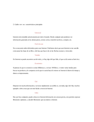2. Cuáles son sus características principales
Universal
Internet está extendido prácticamente por todo el mundo. Desde cualquier país podemos ver
información generada en los demás países, enviar correo, transferir archivos, comprar, etc.
Fácil de usar
No es necesario saber informática para usar Internet. Podríamos decir que usar Internet es tan sencillo
como pasar las hojas de un libro, sólo hay que hacer clic en las flechas avanzar y retroceder.
Variada
En Internet se puede encontrar casi de todo, y si hay algo útil que falte, el que se dé cuenta se hará rico.
Económica
Si piensas lo que te costaría ir a varias bibliotecas y revisar 100 libros, o visitar varias tiendas para
buscar un producto y lo comparas con lo que te cuesta hacer lo mismo en Internet el ahorro de tiempo y
dinero es impresionante.
Útil
Disponer de mucha información y servicios rápidamente accesibles es, sin duda, algo útil. Hay muchos
ejemplos sobre cosas que son más fáciles a través de Internet.
Libre
Hoy por hoy cualquiera puede colocar en Internet información sin censura previa, esto permite expresar
libremente opiniones, y decidir libremente qué uso damos a Internet.
 