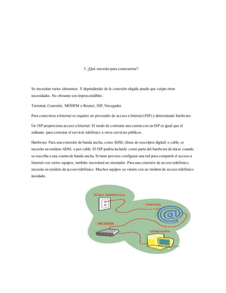 3. ¿Qué necesito para conectarme?
Se necesitan varios elementos. Y dependiendo de la conexión elegida puede que surjan otras
necesidades. No obstante son imprescindibles:
Terminal, Conexión, MODEM o Router|, ISP, Navegador.
Para conectarse a Internet se requiere un proveedor de acceso a Internet (ISP) y determinado hardware.
Un ISP proporciona acceso a Internet. El modo de contratar una cuenta con un ISP es igual que el
utilizado para contratar el servicio telefónico u otros servicios públicos.
Hardware. Para una conexión de banda ancha, como ADSL (línea de suscriptor digital) o cable, se
necesita un módem ADSL o por cable. El ISP podría incluirlo como parte del hardware de inicio cuando
se suscribe a una cuenta de banda ancha. Si tiene previsto configurar una red para compartir el acceso a
Internet con varios equipos, también necesitará un enrutador. Para una conexión de acceso telefónico,
necesita un módem de acceso telefónico. Muchos equipos ya vienen con un módem de acceso telefónico
instalado.
 