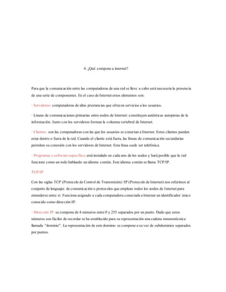 4. ¿Qué compone a internet?
Para que la comunicación entre las computadoras de una red se lleve a cabo será necesaria la presencia
de una serie de componentes. En el caso de Internet estos elementos son:
· Servidores: computadoras de altas prestancias que ofrecen servicios a los usuarios.
· Líneas de comunicaciones primarias entre nodos de Internet: constituyen auténticas autopistas de la
información. Junto con los servidores forman la columna vertebral de Internet.
· Clientes: son las computadoras con las que los usuarios se conectan a Internet. Estos clientes pueden
estar dentro o fuera de la red. Cuando el cliente está fuera, las líneas de comunicación secundarias
permiten su conexión con los servidores de Internet. Esta línea suele ser telefónica.
· Programas o software específico: está instalado en cada uno de los nodos y hará posible que la red
funcione como un todo hablando un idioma común. Este idioma común se llama TCP/IP.
TCP/IP
Con las siglas TCP (Protocolo de Control de Transmisión) /IP (Protocolo de Internet) nos referimos al
conjunto de lenguajes de comunicación o protocolos que emplean todos los nodos de Internet para
entenderse entre sí. Funciona asignado a cada computadora conectada a Internet un identificador único
conocido como dirección IP.
· Dirección IP: se compone de 4 números entre 0 y 255 separados por un punto. Dado que estos
números son fáciles de recordar se ha establecido para su representación una cadena mnemotécnica
llamada “dominio”. La representación de este dominio se compone a su vez de subdominios separados
por puntos.
 