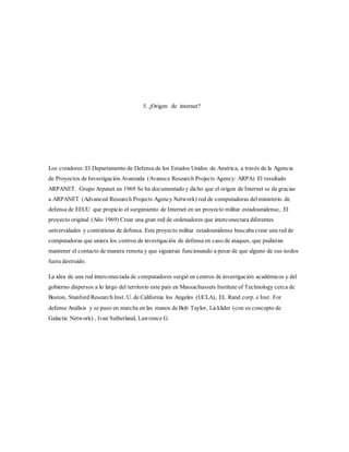 5. ¿Origen de internet?
Los creadores: El Departamento de Defensa de los Estados Unidos de América, a través de la Agencia
de Proyectos de Investigación Avanzada (Avanece Research Projects Agency: ARPA) El resultado
ARPANET. Grupo Arpanet en 1969 Se ha documentado y dicho que el origen de Internet se da gracias
a ARPANET (Advanced Research Projects Agency Network) red de computadoras delministerio de
defensa de EEUU que propicio el surgimiento de Internet en un proyecto militar estadounidense,. El
proyecto original (Año 1969) Crear una gran red de ordenadores que interconectara diferentes
universidades y contratistas de defensa. Este proyecto militar estadounidense buscaba crear una red de
computadoras que uniera los centros de investigación de defensa en caso de ataques, que pudieran
mantener el contacto de manera remota y que siguieran funcionando a pesar de que alguno de sus nodos
fuera destruido.
La idea de una red interconectada de computadores surgió en centros de investigación académicos y del
gobierno dispersos a lo largo del territorio este país en Massachussets Institute of Technology cerca de
Boston, Stanford Research Inst. U. de California los Angeles (UCLA), EL Rand corp. e Inst. For
defense Análisis y se puso en marcha en las manos de Bob Taylor, Licklider (con su concepto de
Galactic Network) , Ivan Sutherland, Lawrence G.
 