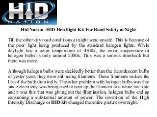 Hid Nation- HID Headlight Kit For Road Safety at Night
Till the other day road conditions at night were unsafe. This is because of
the poor light being produced by the standard halogen lights. While
daylight has a color temperature of 4300k, the color temperature of
halogen bulbs is only around 2300k. This was a serious drawback but
there was more.
Although halogen bulbs were decidedly better than the incandescent bulbs
of yester years they were still using filaments. These filaments reduce the
life of the bulb drastically. The other problem with halogen bulbs was that
since electricity was being used to heat up the filament to a white hot state
and it was this that was giving out the illumination, halogen bulbs end up
consuming a substantial amount of power. The invention of the High
Intensity Discharge or HID kit changed the entire picture overnight.

 