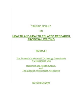 TRAINING MODULE

                        ON

HEALTH AND HEALTH RELATED RESEARCH
         PROPOSAL WRITING



                    MODULE I


  The Ethiopian Science and Technology Commission
                 In Collaboration with

           Regional State Health Bureaus,
                        And
       The Ethiopian Public Health Association




                 NOVEMBER 2004
 