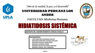 “Año de la unidad, la paz y el desarrollo”
UNIVERSIDAD PERUANA LOS
ANDES
FACULTAD: Medicina Humana
INTEGRANTES:
• LOPEZ MARTINEZ ALEXANDRA JOSELYN
• MARCHENA MARTINEZ TISZIANA JHATZUMY
• MELCHOR ACEVEDO, BLANCA ROSA
• MENDOZA HUAMAN LÁZARO
• MIRANDA MACAVILCA GEORGE CRISTIANI
• MIRANDA VARGAS, WILLY BRANDON
DOCENTE:DR. ADEMIR ROBERTO VARGAS VADILLO
HIDIATIDOSIS SISTÉMICA
2023-I
 