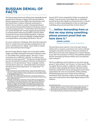 ATLANTIC COUNCIL	 7
HIDING IN PLAIN SIGHT: Putin’s War in Ukraine
RUSSIAN DENIAL OF
FACTS
The Russian government and military have repeatedly denied
involvement in Ukraine. In August 2014, Russian Defense
Ministry spokesman General Major Igor Konashenkov said
that United States’ evidence of Russian involvement in
Ukraine “has no relation to reality,” claiming that Russian
army units that had passed from Russia into Ukraine were on
“tactical training exercises.”16
In November 2014, Konashen-
kov said the Kremlin had “already stopped paying attention
to unsubstantiated statements by NATO’s Supreme Allied
Commander Europe, General Philip Breedlove, on Russian
military convoys he ‘observed’ allegedly invading Ukraine,”
accusing Breedlove of spreading anti-Russian “hot air.”17
At a press conference in Budapest, Putin described separatist
forces as “people who were yesterday working down in the
mines or driving tractors,” adding, “I don’t think we should
get too obsessed about these things.”18
Russian Foreign Minister Sergey Lavrov described satellite
images reportedly showing the movement of Russian troops
as “just images from computer games,” that more “recent
accusations are no different,” and that “no evidence of an
invasion has been presented.”19
The Russian Foreign Ministry
has also described US accusations of Russian involvement in
Ukraine as a US administration “smear campaign” and has
rejected what it claims are “unfounded public insinuations”
spread by the US State Department “on a daily basis.”20
In
16	Ibid.
17	Gabriela Baczynska and Tsvetelia Tsolova, “Russia Denies NATO Accusa-
tions over Troops in Ukraine,” Reuters, November 12, 2014, http://www.
reuters.com/article/2014/11/12/us-ukraine-crisis-russia-defence-minis-
tr-idUSKCN0IW1L820141112.
18 Fiona Hill, “This Is What Putin Really Wants,” Brookings, February 24,
2015, http://www.brookings.edu/research/opinions/2015/02/24-what-
putin-really-wants-hill.
19	“Remarks and Answers to Questions from the Media by Foreign Minis-
ter Sergey Lavrov During a Joint News Conference with the Minister of
Foreign Affairs of the Islamic Republic of Iran Mohammad Javad Zarif,
Moscow, 29 August 2014,” Ministry of Foreign Affairs of the Russian
Federation, August 29, 2014, http://www.mid.ru/bdomp/brp_4.nsf/
e78a48070f128a7b43256999005bcbb3/d0358d0b7a314fb044257d-
460059b785!OpenDocument.
20	“Russia Accuses US of ‘Smear Campaign’ over Ukraine,” AFP, July 25,
2014, http://news.yahoo.com/russia-accuses-us-smear-campaign-over-
ukraine-161007782.html.
January 2015, Lavrov responded to further accusations by
stating, “I say every time: if you allege this so confidently,
present the facts. But nobody can present the facts, or doesn’t
want to. So before demanding from us that we stop doing
something, please present proof that we have done it.”21
“. . . before demanding from us
that we stop doing something,
please present proof that we
have done it.”
SERGEI LAVROV
Foreign Minister, Russian Federation
The proof that Lavrov asks for is out in the open. Russian
military forces, weapons, and citizens were active in Ukraine
during the annexation of Crimea in February and March of
2014 and at every step of the ongoing war in eastern Ukraine.
A year after the annexation of Crimea, Putin publicly admitted
that the annexation by Russian military forces was planned
well in advance.22
The forces fighting in eastern Ukraine are not some rag-tag
group of “mine workers” and “farmers,” as Putin asserts. They
are regular Russian soldiers, readied for combat at impro-
vised base camps alongside the Russian-Ukrainian border,
backed by a steady flow of arms and equipment and at times
supported by the cover of cross-border artillery shelling.
Overwhelming proof of each of these forms of Russian
involvement in the Ukrainian conflict can be found through
open source information and in-depth digital analysis of the
evidence.
21	Gabriela Baczynska, “Russia Says No Proof It Sent Troops, Arms to East
Ukraine,” Reuters, January 21, 2015, http://www.reuters.com/arti-
cle/2015/01/21/us-ukraine-crisis-lavrov-idUSKBN0KU12Y20150121.
22	“Putin Reveals Secrets of Russia’s Crimea Takeover Plot,” BBC, March 9,
2015, http://www.bbc.com/news/world-europe-31796226.
 
