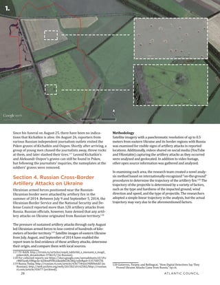 28	 ATLANTIC COUNCIL
HIDING IN PLAIN SIGHT: Putin’s War in Ukraine
Methodology
Satellite imagery with a panchromatic resolution of up to 0.5
meters from eastern Ukraine and its border regions with Russia
was examined for visible signs of artillery attacks in reported
locations. Additionally, videos shared on social media (YouTube
and VKontakte) capturing the artillery attacks as they occurred
were analyzed and geolocated. In addition to video footage,
other open source information was gathered and analyzed.
In examining each area, the research team created a novel analy-
sis method based on internationally-recognized “on-the-ground”
procedures to determine the trajectory of the artillery fire.120
The
trajectory of the projectile is determined by a variety of factors,
such as the type and hardness of the impacted ground, wind
direction and speed, and the type of projectile. The researchers
adopted a simple linear trajectory in the analysis, but the actual
trajectory may vary due to the aforementioned factors.
120 Gutierrez, Torpey, and Bellingcat, “How Digital Detectives Say They
Proved Ukraine Attacks Came from Russia,” op cit.
Since his funeral on August 25, there have been no indica-
tions that Kichatkin is alive. On August 26, reporters from
various Russian independent journalism outlets visited the
Pskov graves of Kichatkin and Osipov. Shortly after arriving, a
group of young men chased the journalists away, threw rocks
at them, and later slashed their tires.117
Leonid Kichatkin’s
and Aleksandr Osipov’s graves can still be found in Pskov,
but following the journalists’ inquiries, the nameplates at the
soldiers’ graves were removed.
Section 4. Russian Cross-Border
Artillery Attacks on Ukraine
Ukrainian armed forces positioned near the Russian-
Ukrainian border were attacked by artillery fire in the
summer of 2014. Between July 9 and September 5, 2014, the
Ukrainian Border Service and the National Security and De-
fense Council reported more than 120 artillery attacks from
Russia. Russian officials, however, have denied that any artil-
lery attacks on Ukraine originated from Russian territory.118
The pressure of sustained artillery attacks through early August
led Ukrainian armed forces to lose control of hundreds of kilo-
meters of border territory.119
Satellite images of eastern Ukraine
from July, August, and September of 2014 have enabled the
report team to find evidence of these artillery attacks, determine
their origin, and compare them with local sources.
117 TV RAIN, http://tvrain.ru/articles/snjali_tablichki_s_imenami_s_mogil_
pskovskih_desantnikov-374615/ (in Russian).
118 For collected reports see https://docs.google.com/spreadsheets/d/1Fx-
rMBTanKcVff6gcIjr-kZSkwlfY8GnikeJdbCOh3RQ/edit#gid=535700578.
119 Russia Today, http://russian.rt.com/article/43677#ixzz39JNVe6AU (in
Russian); http://web.archive.org/web/20150210142502/http://russian.
rt.com/article/43677 (archived).
1.
 